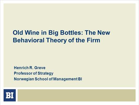 Old Wine in Big Bottles: The New Behavioral Theory of the Firm Henrich R. Greve Professor of Strategy Norwegian School of Management BI.