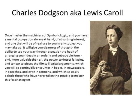 Charles Dodgson aka Lewis Caroll Once master the machinery of Symbolic Logic, and you have a mental occupation always at hand, of absorbing interest, and.