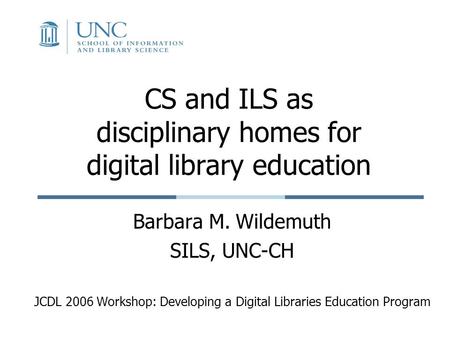 CS and ILS as disciplinary homes for digital library education Barbara M. Wildemuth SILS, UNC-CH JCDL 2006 Workshop: Developing a Digital Libraries Education.