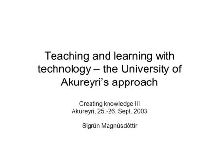 Teaching and learning with technology – the University of Akureyri’s approach Creating knowledge III Akureyri, 25.-26. Sept. 2003 Sigrún Magnúsdóttir.