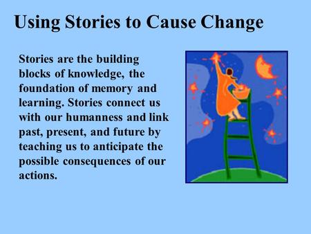Using Stories to Cause Change Stories are the building blocks of knowledge, the foundation of memory and learning. Stories connect us with our humanness.