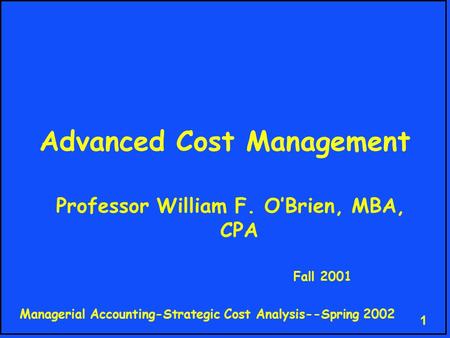 Managerial Accounting-Strategic Cost Analysis--Spring 2002 1 Advanced Cost Management Professor William F. O’Brien, MBA, CPA Fall 2001.
