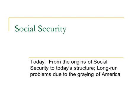 Social Security Today: From the origins of Social Security to today’s structure; Long-run problems due to the graying of America.