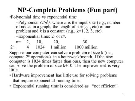 1 NP-Complete Problems (Fun part) Polynomial time vs exponential time –Polynomial O(n k ), where n is the input size (e.g., number of nodes in a graph,