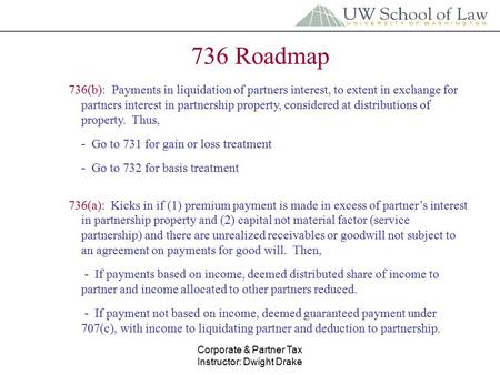 Corporate & Partner Tax Instructor: Dwight Drake 736 Roadmap 736(b): Payments in liquidation of partners interest, to extent in exchange for partners interest.