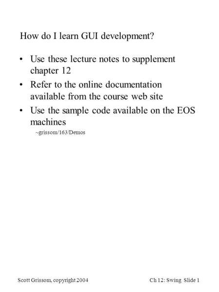 Scott Grissom, copyright 2004Ch 12: Swing Slide 1 How do I learn GUI development? Use these lecture notes to supplement chapter 12 Refer to the online.