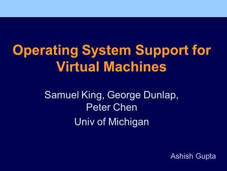 Operating System Support for Virtual Machines Samuel King, George Dunlap, Peter Chen Univ of Michigan Ashish Gupta.