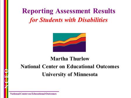National Center on Educational Outcomes N C E O Reporting Assessment Results for Students with Disabilities Martha Thurlow National Center on Educational.
