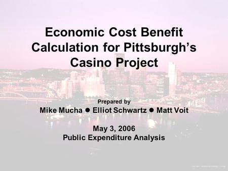 Economic Cost Benefit Calculation for Pittsburgh’s Casino Project Prepared by Mike Mucha Elliot Schwartz Matt Voit May 3, 2006 Public Expenditure Analysis.