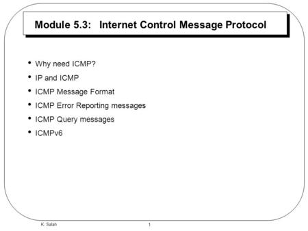 1 K. Salah Module 5.3: Internet Control Message Protocol Why need ICMP? IP and ICMP ICMP Message Format ICMP Error Reporting messages ICMP Query messages.