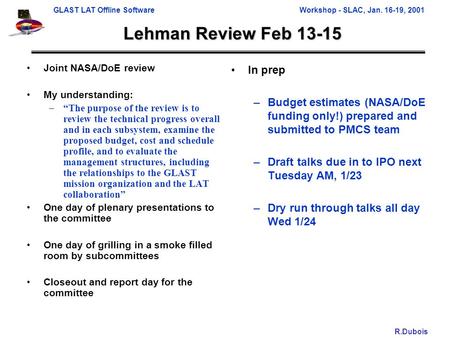 GLAST LAT Offline SoftwareWorkshop - SLAC, Jan. 16-19, 2001 R.Dubois Lehman Review Feb 13-15 Joint NASA/DoE review My understanding: –“The purpose of the.