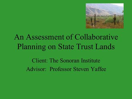 An Assessment of Collaborative Planning on State Trust Lands Client: The Sonoran Institute Advisor: Professor Steven Yaffee.