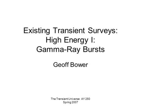 The Transient Universe: AY 250 Spring 2007 Existing Transient Surveys: High Energy I: Gamma-Ray Bursts Geoff Bower.
