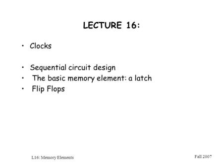 Fall 2007 L16: Memory Elements LECTURE 16: Clocks Sequential circuit design The basic memory element: a latch Flip Flops.
