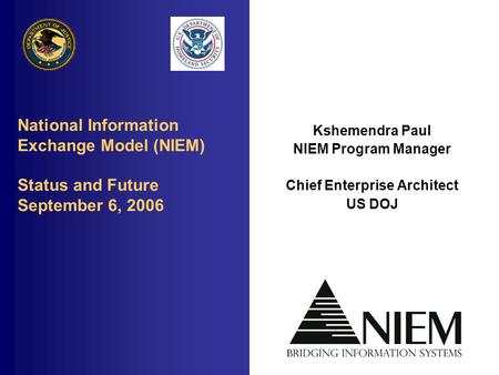 National Information Exchange Model (NIEM) Status and Future September 6, 2006 Kshemendra Paul NIEM Program Manager Chief Enterprise Architect US DOJ.