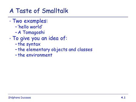 Stéphane Ducasse4.1 A Taste of Smalltalk Two examples: –‘hello world’ –A Tomagoshi To give you an idea of: –the syntax –the elementary objects and classes.