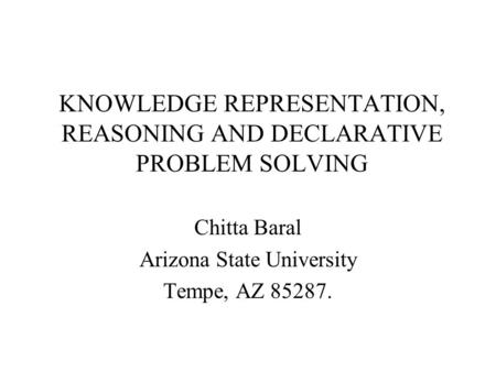 KNOWLEDGE REPRESENTATION, REASONING AND DECLARATIVE PROBLEM SOLVING Chitta Baral Arizona State University Tempe, AZ 85287.