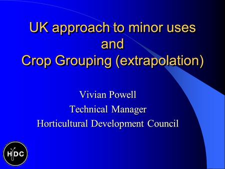 UK approach to minor uses and Crop Grouping (extrapolation) Vivian Powell Technical Manager Horticultural Development Council Vivian Powell Technical Manager.