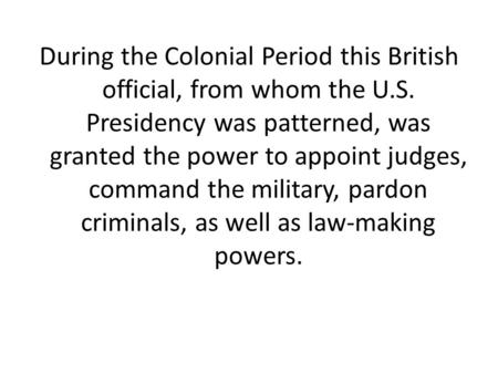 During the Colonial Period this British official, from whom the U.S. Presidency was patterned, was granted the power to appoint judges, command the military,