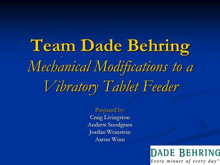 Team Dade Behring Mechanical Modifications to a Vibratory Tablet Feeder Prepared by: Craig Livingston Andrew Snodgrass Jordan Weinstein Aaron Winn.