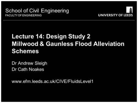 School of Civil Engineering FACULTY OF ENGINEERING Lecture 14: Design Study 2 Millwood & Gaunless Flood Alleviation Schemes Dr Andrew Sleigh Dr Cath Noakes.