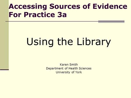Accessing Sources of Evidence For Practice 3a Using the Library Karen Smith Department of Health Sciences University of York.