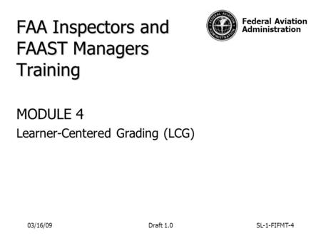 Federal Aviation Administration FAA Inspectors and FAAST Managers Training MODULE 4 Learner-Centered Grading (LCG) 03/16/09Draft 1.0SL-1-FIFMT-4.