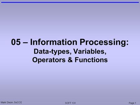 Mark Dixon, SoCCE SOFT 131Page 1 05 – Information Processing: Data-types, Variables, Operators & Functions.
