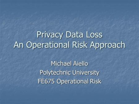 Privacy Data Loss An Operational Risk Approach Michael Aiello Polytechnic University FE675 Operational Risk.