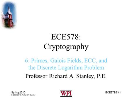 ECE578: Cryptography 6: Primes, Galois Fields, ECC, and the Discrete Logarithm Problem Professor Richard A. Stanley, P.E. Spring 2010 © 2000-2010, Richard.