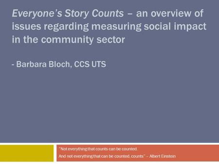 Everyone’s Story Counts – an overview of issues regarding measuring social impact in the community sector - Barbara Bloch, CCS UTS “Not everything that.