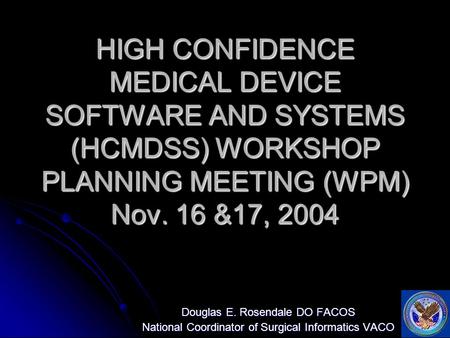 HIGH CONFIDENCE MEDICAL DEVICE SOFTWARE AND SYSTEMS (HCMDSS) WORKSHOP PLANNING MEETING (WPM) Nov. 16 &17, 2004 Douglas E. Rosendale DO FACOS National Coordinator.