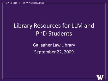 Library Resources for LLM and PhD Students Gallagher Law Library September 22, 2009.