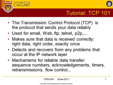 Copyright © 2005 Department of Computer Science CPSC 641 Winter 20111 Tutorial: TCP 101 The Transmission Control Protocol (TCP) is the protocol that sends.
