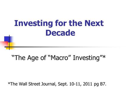 Investing for the Next Decade “The Age of “Macro” Investing”* *The Wall Street Journal, Sept. 10-11, 2011 pg B7.