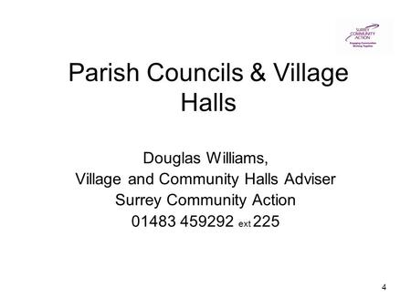 4 Parish Councils & Village Halls Douglas Williams, Village and Community Halls Adviser Surrey Community Action 01483 459292 ext 225.
