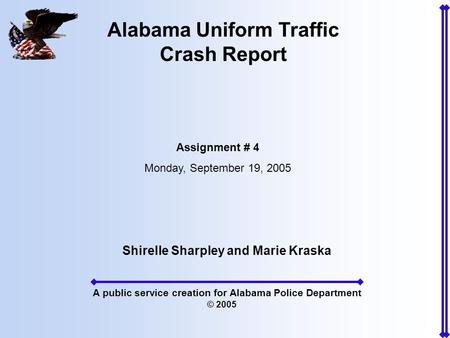 Alabama Uniform Traffic Crash Report Assignment # 4 Monday, September 19, 2005 Shirelle Sharpley and Marie Kraska A public service creation for Alabama.