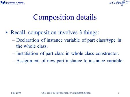 Fall 2005CSE 115/503 Introduction to Computer Science I1 Composition details Recall, composition involves 3 things: –Declaration of instance variable of.