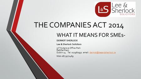THE COMPANIES ACT 2014 WHAT IT MEANS FOR SMEs- DERMOT SHERLOCK Lee & Sherlock Solicitors 5-F Nutgrove Office Park Rathfarnham Dublin 14. Tel: 012960931.