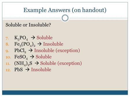 Example Answers (on handout) Soluble or Insoluble? 7. K 3 PO 4  Soluble 8. Fe 3 (PO 4 ) 2  Insoluble 9. PbCl 2  Insoluble (exception) 10. FeSO 4  Soluble.