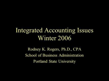 Integrated Accounting Issues Winter 2006 Rodney K. Rogers, Ph.D., CPA School of Business Administration Portland State University.