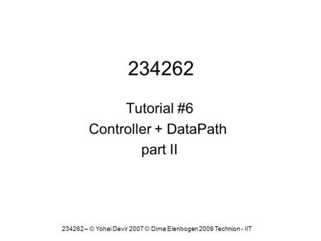 234262 Tutorial #6 Controller + DataPath part II 234262 – © Yohai Devir 2007 © Dima Elenbogen 2009 Technion - IIT.