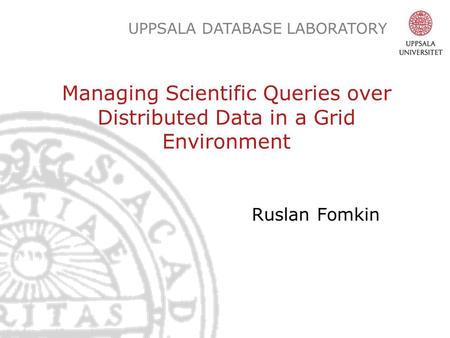UPPSALA DATABASE LABORATORY Managing Scientific Queries over Distributed Data in a Grid Environment Ruslan Fomkin.