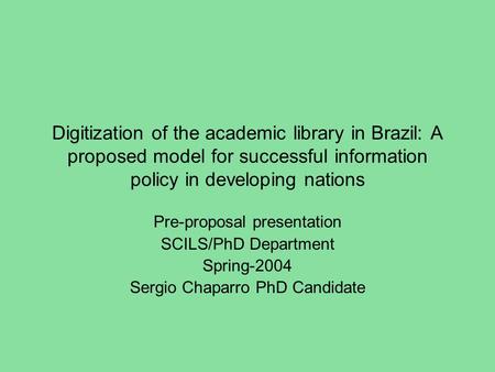 Digitization of the academic library in Brazil: A proposed model for successful information policy in developing nations Pre-proposal presentation SCILS/PhD.