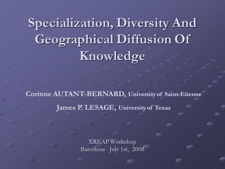 Specialization, Diversity And Geographical Diffusion Of Knowledge XREAP Workshop Barcelona - July 1st, 2008 Corinne AUTANT-BERNARD, University of Saint-Etienne.