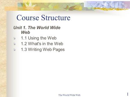 The World Wide Web 1 Course Structure Unit 1. The World Wide Web 1.1 Using the Web 1.2 What's in the Web 1.3 Writing Web Pages.