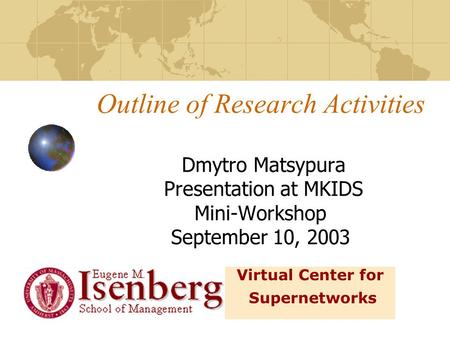 Outline of Research Activities Dmytro Matsypura Presentation at MKIDS Mini-Workshop September 10, 2003 Virtual Center for Supernetworks.