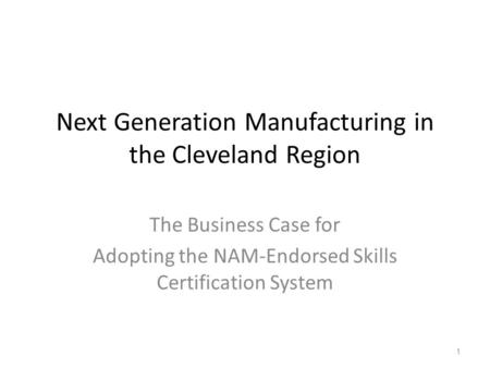 Next Generation Manufacturing in the Cleveland Region The Business Case for Adopting the NAM-Endorsed Skills Certification System 1.