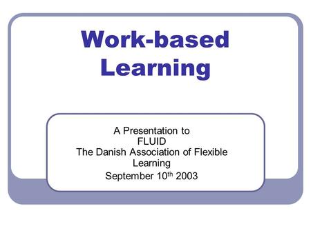Work-based Learning A Presentation to FLUID The Danish Association of Flexible Learning September 10 th 2003.