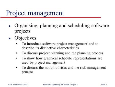 ©Ian Sommerville 2000Software Engineering, 6th edition. Chapter 4 Slide 1 Project management l Organising, planning and scheduling software projects l.